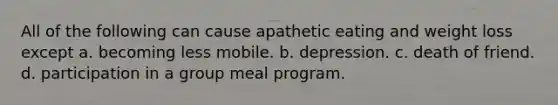 All of the following can cause apathetic eating and weight loss except a. becoming less mobile. b. depression. c. death of friend. d. participation in a group meal program.