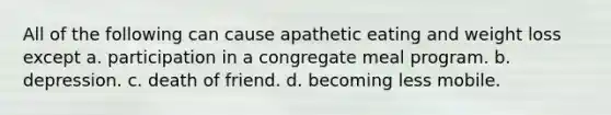 All of the following can cause apathetic eating and weight loss except a. participation in a congregate meal program. b. depression. c. death of friend. d. becoming less mobile.