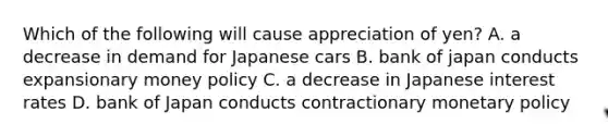 Which of the following will cause appreciation of yen? A. a decrease in demand for Japanese cars B. bank of japan conducts expansionary money policy C. a decrease in Japanese interest rates D. bank of Japan conducts contractionary monetary policy