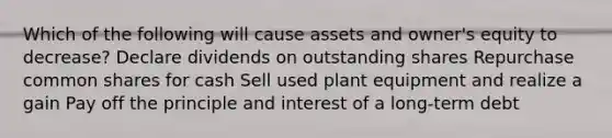 Which of the following will cause assets and owner's equity to decrease? Declare dividends on outstanding shares Repurchase common shares for cash Sell used plant equipment and realize a gain Pay off the principle and interest of a long-term debt