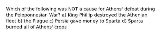 Which of the following was NOT a cause for Athens' defeat during the Peloponnesian War? a) King Phillip destroyed the Athenian fleet b) the Plague c) Persia gave money to Sparta d) Sparta burned all of Athens' crops