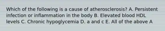 Which of the following is a cause of atherosclerosis? A. Persistent infection or inflammation in the body B. Elevated blood HDL levels C. Chronic hypoglycemia D. a and c E. All of the above A