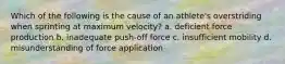 Which of the following is the cause of an athlete's overstriding when sprinting at maximum velocity? a. deficient force production b. inadequate push-off force c. insufficient mobility d. misunderstanding of force application