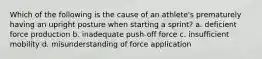 Which of the following is the cause of an athlete's prematurely having an upright posture when starting a sprint? a. deficient force production b. inadequate push-off force c. insufficient mobility d. misunderstanding of force application