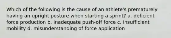 Which of the following is the cause of an athlete's prematurely having an upright posture when starting a sprint? a. deficient force production b. inadequate push-off force c. insufficient mobility d. misunderstanding of force application