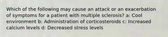 Which of the following may cause an attack or an exacerbation of symptoms for a patient with multiple sclerosis? a: Cool environment b: Administration of corticosteroids c: Increased calcium levels d: Decreased stress levels