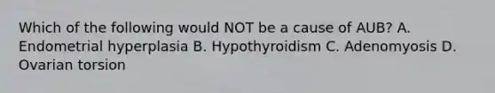 Which of the following would NOT be a cause of AUB? A. Endometrial hyperplasia B. Hypothyroidism C. Adenomyosis D. Ovarian torsion