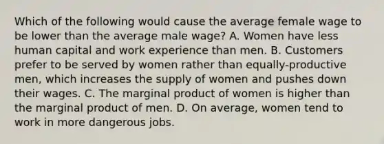 Which of the following would cause the average female wage to be lower than the average male wage? A. Women have less human capital and work experience than men. B. Customers prefer to be served by women rather than equally-productive men, which increases the supply of women and pushes down their wages. C. The marginal product of women is higher than the marginal product of men. D. On average, women tend to work in more dangerous jobs.