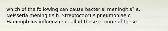 which of the following can cause bacterial meningitis? a. Neisseria meningitis b. Streptococcus pneumoniae c. Haemophilus influenzae d. all of these e. none of these