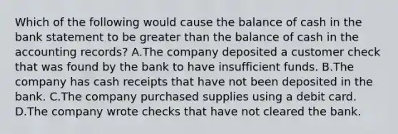 Which of the following would cause the balance of cash in the bank statement to be greater than the balance of cash in the accounting records? A.The company deposited a customer check that was found by the bank to have insufficient funds. B.The company has cash receipts that have not been deposited in the bank. C.The company purchased supplies using a debit card. D.The company wrote checks that have not cleared the bank.