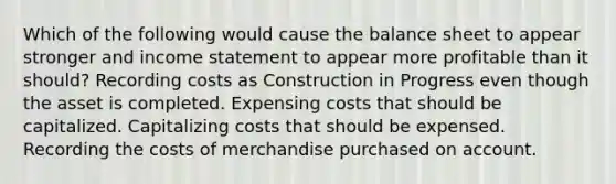 Which of the following would cause the balance sheet to appear stronger and <a href='https://www.questionai.com/knowledge/kCPMsnOwdm-income-statement' class='anchor-knowledge'>income statement</a> to appear more profitable than it should? Recording costs as Construction in Progress even though the asset is completed. Expensing costs that should be capitalized. Capitalizing costs that should be expensed. Recording the costs of merchandise purchased on account.