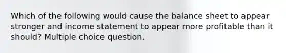 Which of the following would cause the balance sheet to appear stronger and <a href='https://www.questionai.com/knowledge/kCPMsnOwdm-income-statement' class='anchor-knowledge'>income statement</a> to appear more profitable than it should? Multiple choice question.