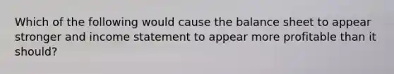 Which of the following would cause the balance sheet to appear stronger and income statement to appear more profitable than it should?