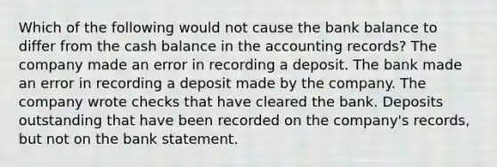 Which of the following would not cause the bank balance to differ from the cash balance in the accounting records? The company made an error in recording a deposit. The bank made an error in recording a deposit made by the company. The company wrote checks that have cleared the bank. Deposits outstanding that have been recorded on the company's records, but not on the bank statement.