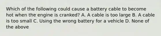 Which of the following could cause a battery cable to become hot when the engine is cranked? A. A cable is too large B. A cable is too small C. Using the wrong battery for a vehicle D. None of the above