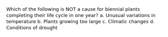 Which of the following is NOT a cause for biennial plants completing their life cycle in one year? a. Unusual variations in temperature b. Plants growing too large c. Climatic changes d. Conditions of drought