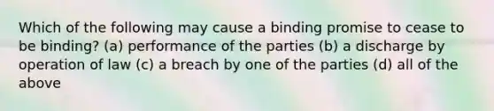 Which of the following may cause a binding promise to cease to be binding? (a) performance of the parties (b) a discharge by operation of law (c) a breach by one of the parties (d) all of the above