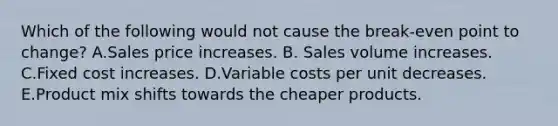 Which of the following would not cause the break-even point to change? A.Sales price increases. B. Sales volume increases. C.Fixed cost increases. D.Variable costs per unit decreases. E.Product mix shifts towards the cheaper products.