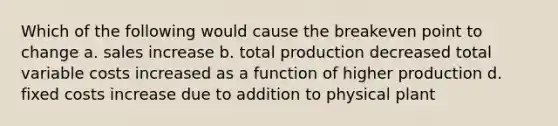 Which of the following would cause the breakeven point to change a. sales increase b. total production decreased total variable costs increased as a function of higher production d. fixed costs increase due to addition to physical plant