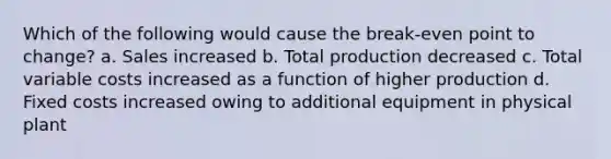 Which of the following would cause the break-even point to change? a. Sales increased b. Total production decreased c. Total variable costs increased as a function of higher production d. Fixed costs increased owing to additional equipment in physical plant