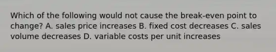 Which of the following would not cause the break-even point to change? A. sales price increases B. fixed cost decreases C. sales volume decreases D. variable costs per unit increases