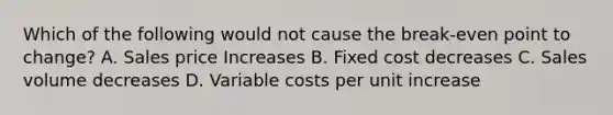 Which of the following would not cause the break-even point to change? A. Sales price Increases B. Fixed cost decreases C. Sales volume decreases D. Variable costs per unit increase