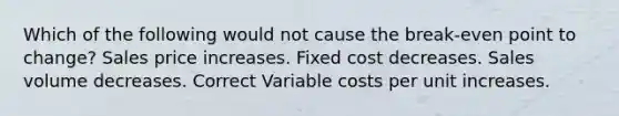 Which of the following would not cause the break-even point to change? Sales price increases. Fixed cost decreases. Sales volume decreases. Correct Variable costs per unit increases.