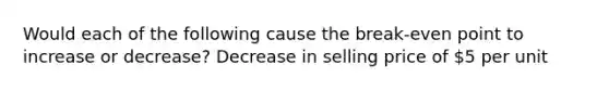 Would each of the following cause the break-even point to increase or decrease? Decrease in selling price of 5 per unit