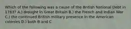 Which of the following was a cause of the British National Debt in 1763? A.) drought in Great Britain B.) the French and Indian War C.) the continued British military presence in the American colonies D.) both B and C