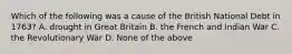 Which of the following was a cause of the British National Debt in 1763? A. drought in Great Britain B. the French and Indian War C. the Revolutionary War D. None of the above