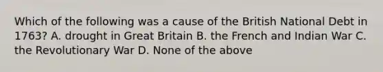 Which of the following was a cause of the British National Debt in 1763? A. drought in Great Britain B. the French and Indian War C. the Revolutionary War D. None of the above