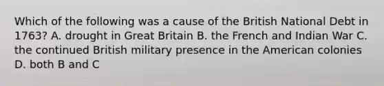 Which of the following was a cause of the British National Debt in 1763? A. drought in Great Britain B. the French and Indian War C. the continued British military presence in the American colonies D. both B and C