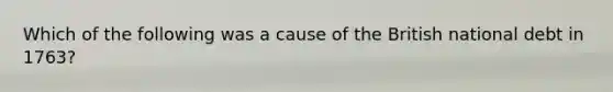 Which of the following was a cause of the British national debt in 1763?