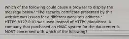 Which of the following could cause a browser to display the message below? "The security certificate presented by this website was issued for a different website's address." HTTPS://127.0.01 was used instead of HTTPS://localhost. A company that purchased an HVAC system for the datacenter is MOST concerned with which of the following?