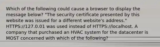 Which of the following could cause a browser to display the message below? "The security certificate presented by this website was issued for a different website's address." HTTPS://127.0.01 was used instead of HTTPS://localhost. A company that purchased an HVAC system for the datacenter is MOST concerned with which of the following?