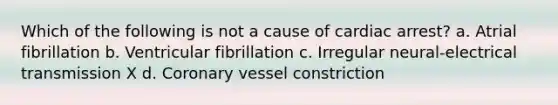 Which of the following is not a cause of cardiac arrest? a. Atrial fibrillation b. Ventricular fibrillation c. Irregular neural-electrical transmission X d. Coronary vessel constriction