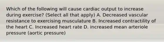 Which of the following will cause cardiac output to increase during exercise? (Select all that apply) A. Decreased vascular resistance to exercising musculature B. Increased contractility of the heart C. Increased heart rate D. increased mean arteriole pressure (aortic pressure)