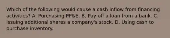 Which of the following would cause a cash inflow from financing activities? A. Purchasing PP&E. B. Pay off a loan from a bank. C. Issuing additional shares a company's stock. D. Using cash to purchase inventory.