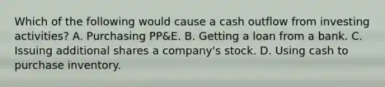 Which of the following would cause a cash outflow from investing activities? A. Purchasing PP&E. B. Getting a loan from a bank. C. Issuing additional shares a company's stock. D. Using cash to purchase inventory.