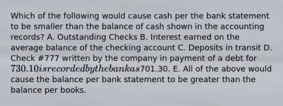 Which of the following would cause cash per the bank statement to be smaller than the balance of cash shown in the accounting records? A. Outstanding Checks B. Interest earned on the average balance of the checking account C. Deposits in transit D. Check #777 written by the company in payment of a debt for 730.10 is recorded by the bank as701.30. E. All of the above would cause the balance per bank statement to be greater than the balance per books.