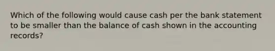 Which of the following would cause cash per the bank statement to be smaller than the balance of cash shown in the accounting records?