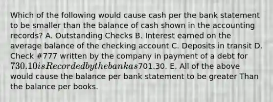 Which of the following would cause cash per the bank statement to be smaller than the balance of cash shown in the accounting records? A. Outstanding Checks B. Interest earned on the average balance of the checking account C. Deposits in transit D. Check #777 written by the company in payment of a debt for 730.10 is Recorded by the bank as701.30. E. All of the above would cause the balance per bank statement to be greater Than the balance per books.