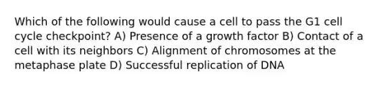 Which of the following would cause a cell to pass the G1 cell cycle checkpoint? A) Presence of a growth factor B) Contact of a cell with its neighbors C) Alignment of chromosomes at the metaphase plate D) Successful replication of DNA