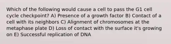 Which of the following would cause a cell to pass the G1 cell cycle checkpoint? A) Presence of a growth factor B) Contact of a cell with its neighbors C) Alignment of chromosomes at the metaphase plate D) Loss of contact with the surface it's growing on E) Successful replication of DNA