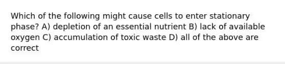 Which of the following might cause cells to enter stationary phase? A) depletion of an essential nutrient B) lack of available oxygen C) accumulation of toxic waste D) all of the above are correct