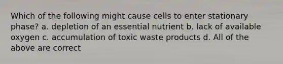 Which of the following might cause cells to enter stationary phase? a. depletion of an essential nutrient b. lack of available oxygen c. accumulation of toxic waste products d. All of the above are correct