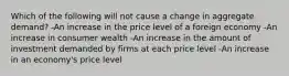 Which of the following will not cause a change in aggregate demand? -An increase in the price level of a foreign economy -An increase in consumer wealth -An increase in the amount of investment demanded by firms at each price level -An increase in an economy's price level