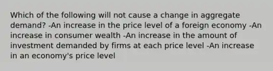 Which of the following will not cause a change in aggregate demand? -An increase in the price level of a foreign economy -An increase in consumer wealth -An increase in the amount of investment demanded by firms at each price level -An increase in an economy's price level