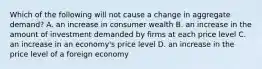 Which of the following will not cause a change in aggregate demand? A. an increase in consumer wealth B. an increase in the amount of investment demanded by firms at each price level C. an increase in an economy's price level D. an increase in the price level of a foreign economy