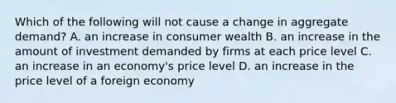 Which of the following will not cause a change in aggregate demand? A. an increase in consumer wealth B. an increase in the amount of investment demanded by firms at each price level C. an increase in an economy's price level D. an increase in the price level of a foreign economy